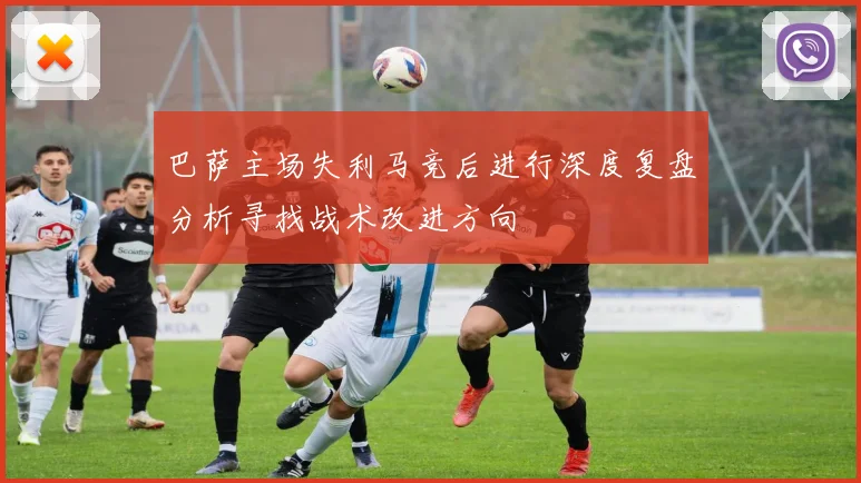 巴萨主场失利马竞后进行深度复盘分析寻找战术改进方向