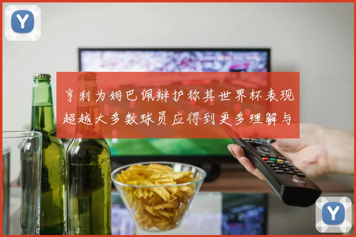 亨利为姆巴佩辩护称其世界杯表现超越大多数球员应得到更多理解与支持