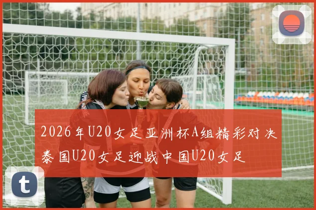 2026年U20女足亚洲杯A组精彩对决泰国U20女足迎战中国U20女足