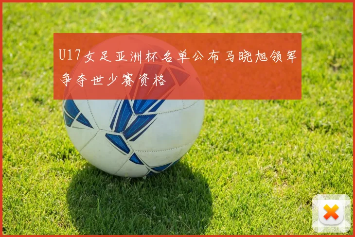 U17女足亚洲杯名单公布马晓旭领军争夺世少赛资格