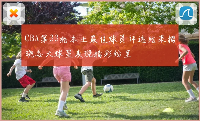 CBA第33轮本土最佳球员评选结果揭晓各大球星表现精彩纷呈