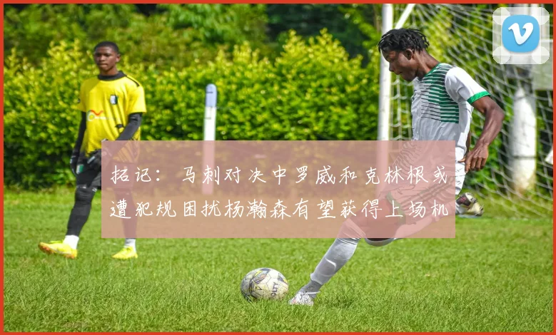 拓记：马刺对决中罗威和克林根或遭犯规困扰杨瀚森有望获得上场机会