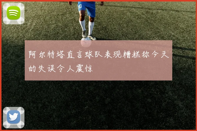 阿尔特塔直言球队表现糟糕称今天的失误令人震惊