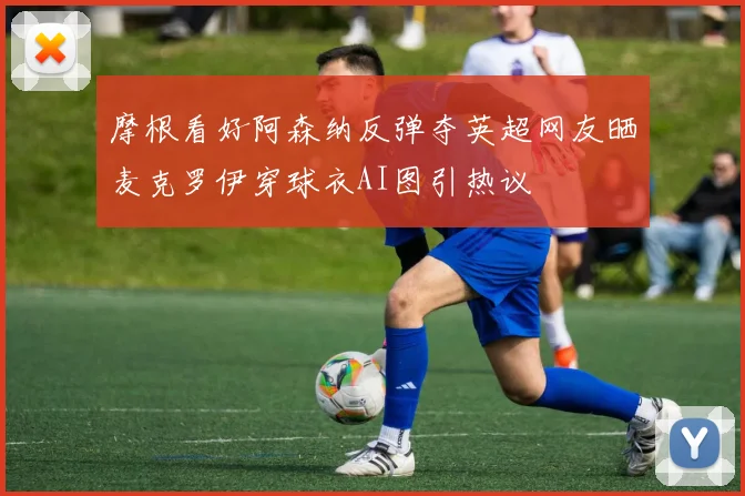 摩根看好阿森纳反弹夺英超网友晒麦克罗伊穿球衣AI图引热议