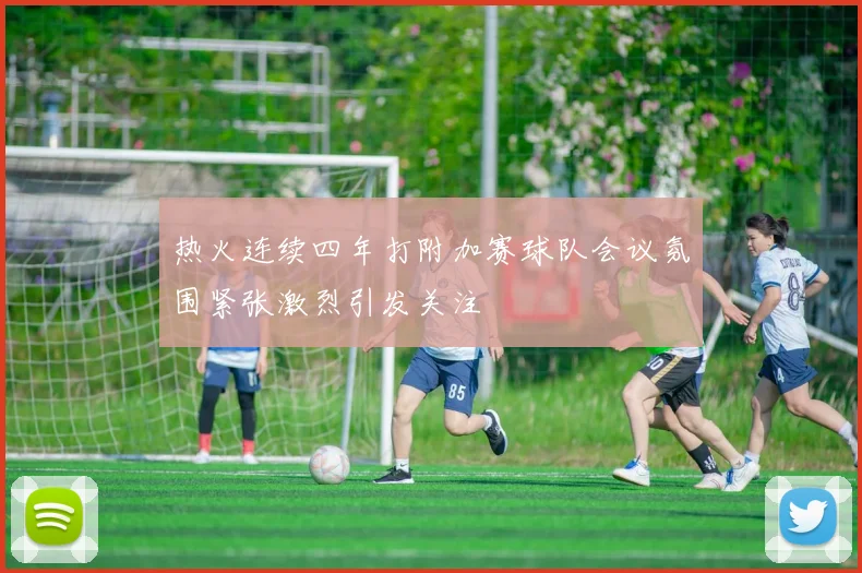 热火连续四年打附加赛球队会议氛围紧张激烈引发关注