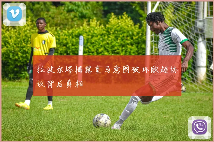 拉波尔塔揭露皇马意图破坏欧超协议背后真相