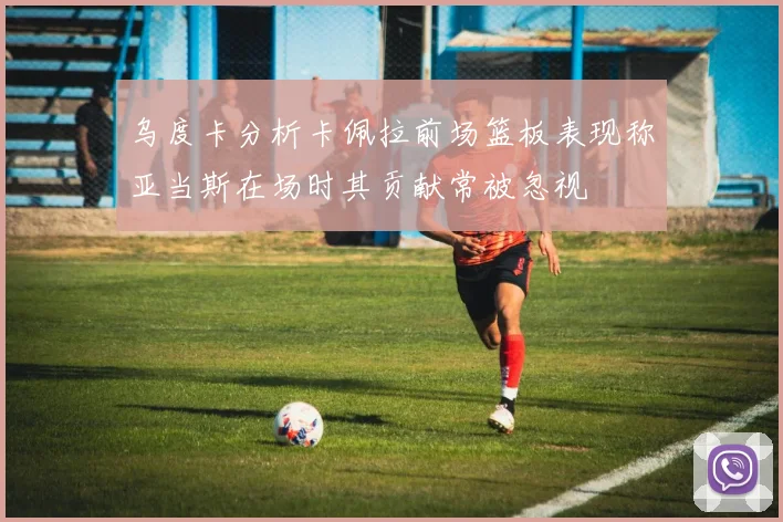 乌度卡分析卡佩拉前场篮板表现称亚当斯在场时其贡献常被忽视