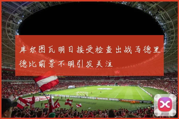 库尔图瓦明日接受检查出战马德里德比前景不明引发关注
