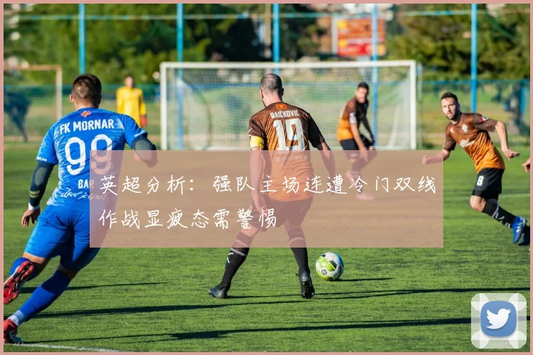 英超分析：强队主场连遭冷门双线作战显疲态需警惕