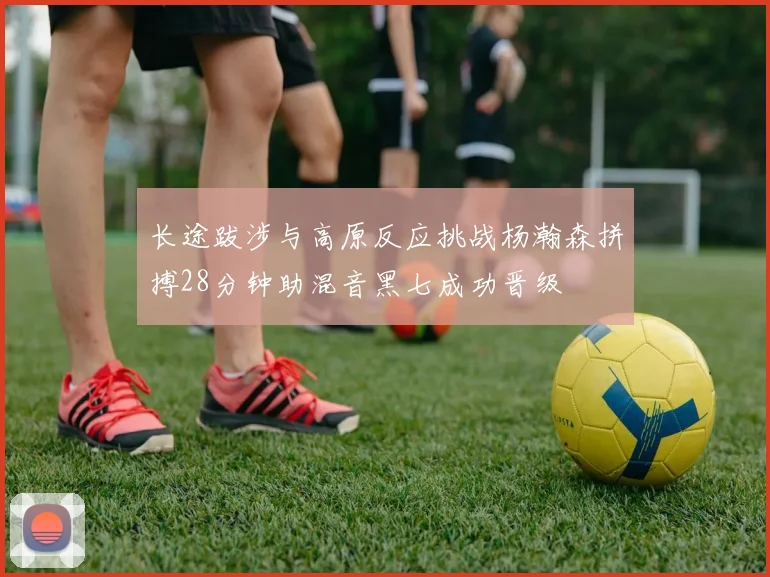 长途跋涉与高原反应挑战杨瀚森拼搏28分钟助混音黑七成功晋级