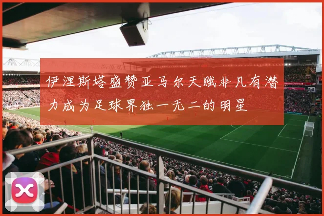 伊涅斯塔盛赞亚马尔天赋非凡有潜力成为足球界独一无二的明星