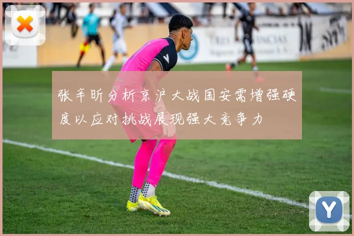 张辛昕分析京沪大战国安需增强硬度以应对挑战展现强大竞争力