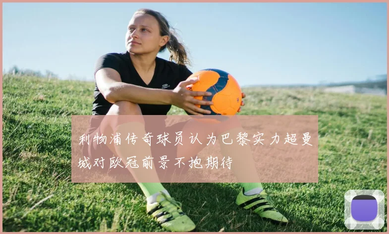 利物浦传奇球员认为巴黎实力超曼城对欧冠前景不抱期待