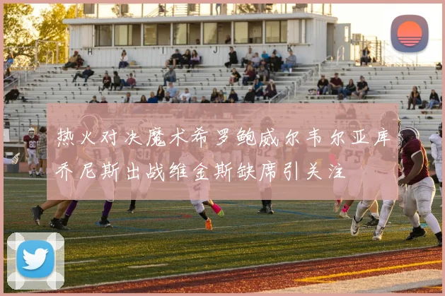 热火对决魔术希罗鲍威尔韦尔亚库乔尼斯出战维金斯缺席引关注