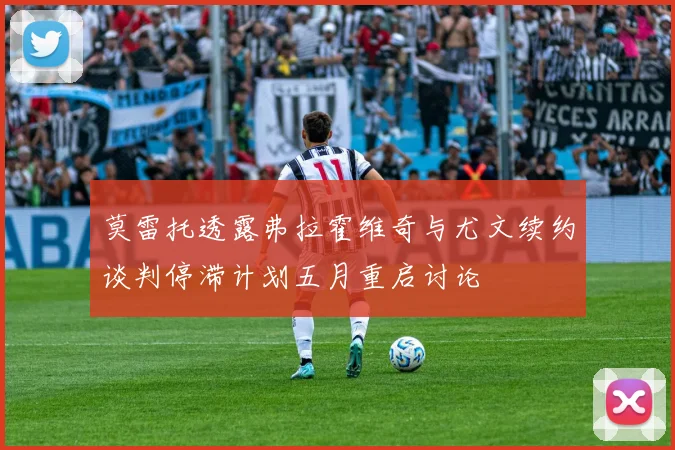 莫雷托透露弗拉霍维奇与尤文续约谈判停滞计划五月重启讨论