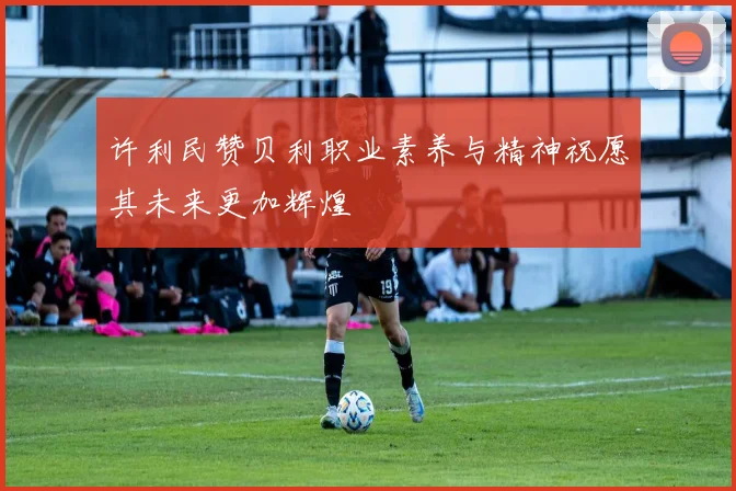 许利民赞贝利职业素养与精神祝愿其未来更加辉煌