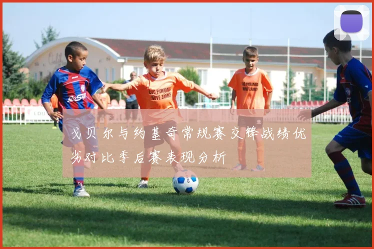 戈贝尔与约基奇常规赛交锋战绩优劣对比季后赛表现分析