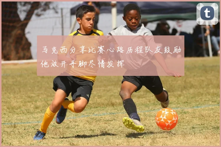 马克西分享比赛心路历程队友鼓励他放开手脚尽情发挥
