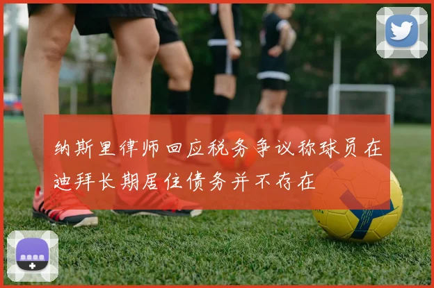 纳斯里律师回应税务争议称球员在迪拜长期居住债务并不存在
